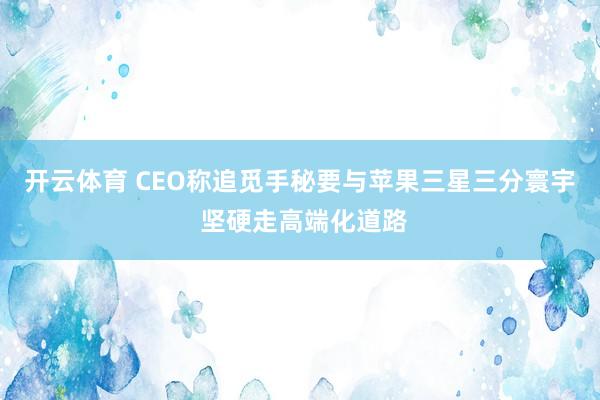 开云体育 CEO称追觅手秘要与苹果三星三分寰宇 坚硬走高端化道路