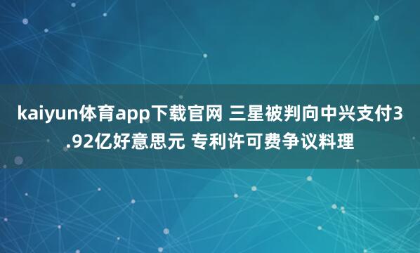 kaiyun体育app下载官网 三星被判向中兴支付3.92亿好意思元 专利许可费争议料理