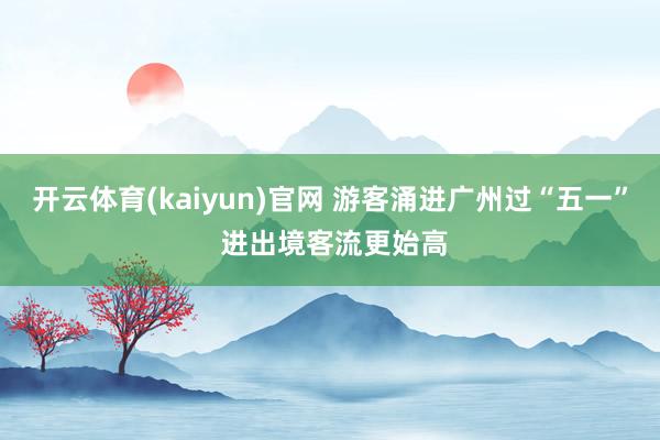 开云体育(kaiyun)官网 游客涌进广州过“五一” 进出境客流更始高