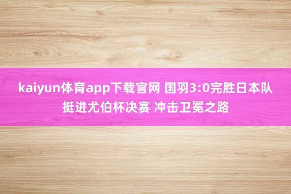 kaiyun体育app下载官网 国羽3:0完胜日本队挺进尤伯杯决赛 冲击卫冕之路