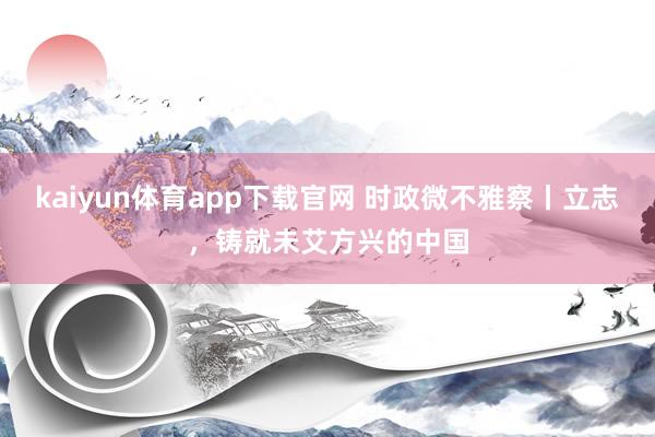 kaiyun体育app下载官网 时政微不雅察丨立志，铸就未艾方兴的中国