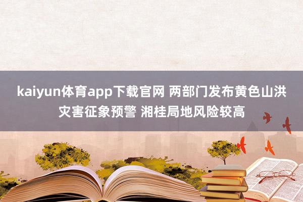 kaiyun体育app下载官网 两部门发布黄色山洪灾害征象预警 湘桂局地风险较高