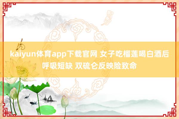 kaiyun体育app下载官网 女子吃榴莲喝白酒后呼吸短缺 双硫仑反映险致命
