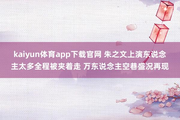 kaiyun体育app下载官网 朱之文上演东说念主太多全程被夹着走 万东说念主空巷盛况再现