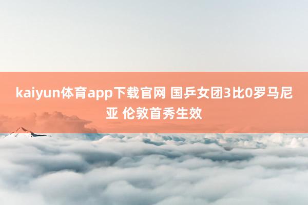 kaiyun体育app下载官网 国乒女团3比0罗马尼亚 伦敦首秀生效