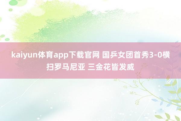 kaiyun体育app下载官网 国乒女团首秀3-0横扫罗马尼亚 三金花皆发威
