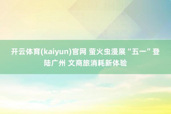 开云体育(kaiyun)官网 萤火虫漫展“五一”登陆广州 文商旅消耗新体验