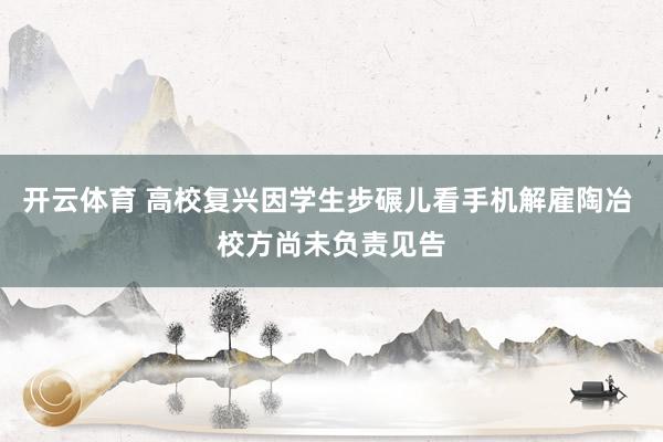 开云体育 高校复兴因学生步碾儿看手机解雇陶冶 校方尚未负责见告