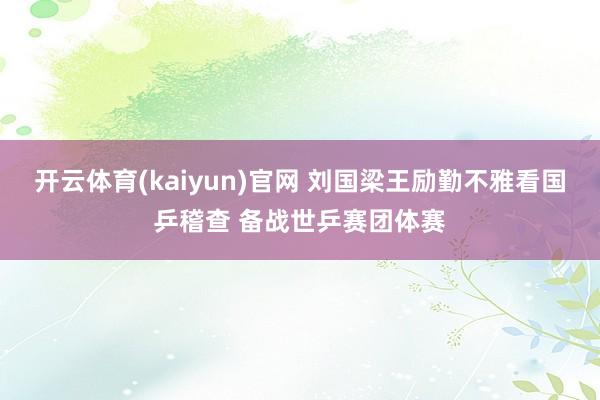 开云体育(kaiyun)官网 刘国梁王励勤不雅看国乒稽查 备战世乒赛团体赛