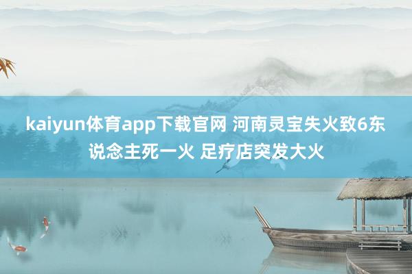 kaiyun体育app下载官网 河南灵宝失火致6东说念主死一火 足疗店突发大火