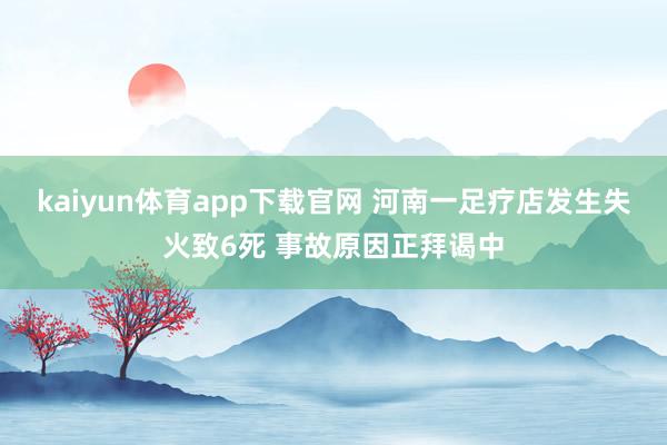 kaiyun体育app下载官网 河南一足疗店发生失火致6死 事故原因正拜谒中