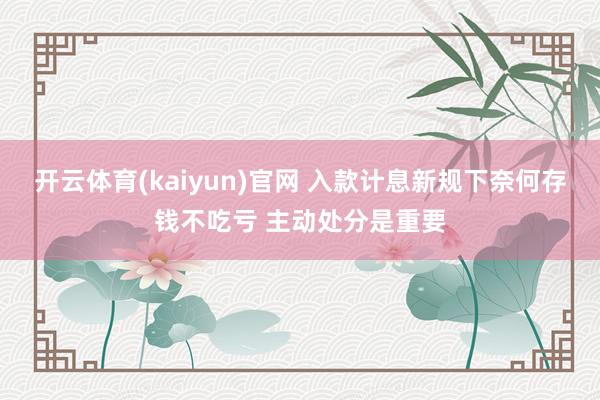 开云体育(kaiyun)官网 入款计息新规下奈何存钱不吃亏 主动处分是重要