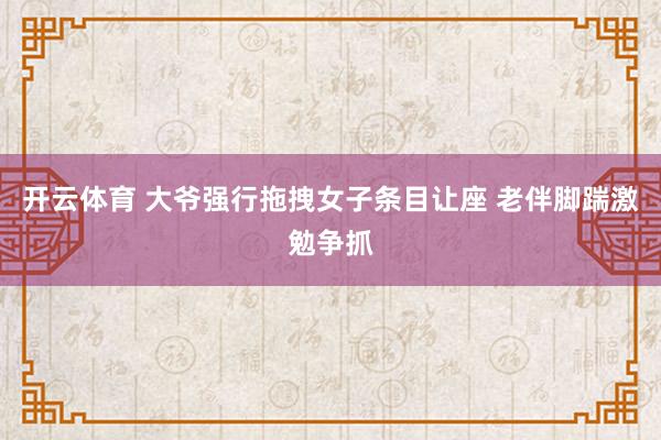 开云体育 大爷强行拖拽女子条目让座 老伴脚踹激勉争抓
