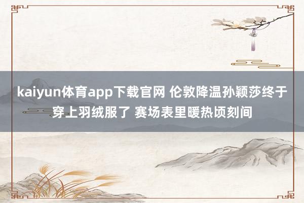 kaiyun体育app下载官网 伦敦降温孙颖莎终于穿上羽绒服了 赛场表里暖热顷刻间