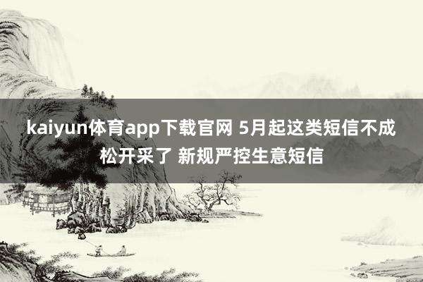kaiyun体育app下载官网 5月起这类短信不成松开采了 新规严控生意短信