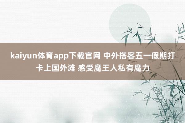 kaiyun体育app下载官网 中外搭客五一假期打卡上国外滩 感受魔王人私有魔力