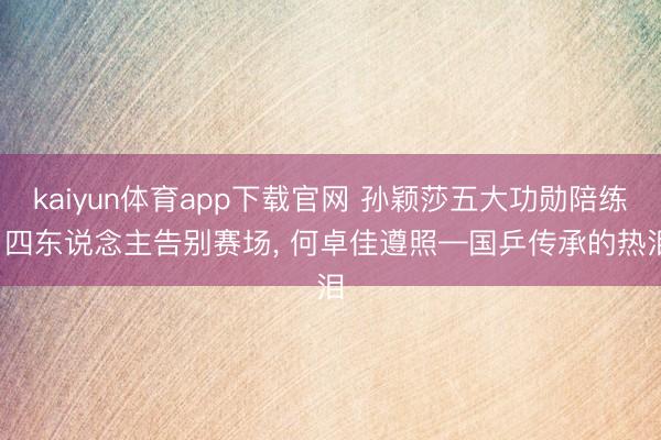 kaiyun体育app下载官网 孙颖莎五大功勋陪练: 四东说念主告别赛场， 何卓佳遵照—国乒传承的热泪