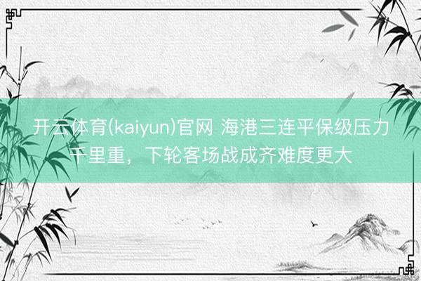 开云体育(kaiyun)官网 海港三连平保级压力千里重，下轮客场战成齐难度更大