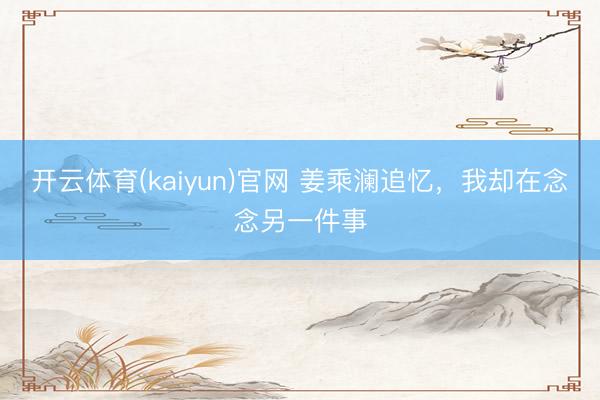 开云体育(kaiyun)官网 姜乘澜追忆，我却在念念另一件事