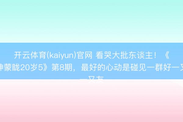 开云体育(kaiyun)官网 看哭大批东谈主！《心神蒙眬20岁5》第8期，最好的心动是碰见一群好一又友