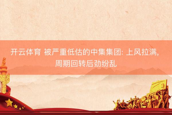 开云体育 被严重低估的中集集团: 上风拉满, 周期回转后劲纷乱