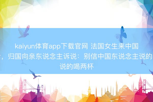 kaiyun体育app下载官网 法国女生来中国旅游后，归国向亲东说念主诉说：别信中国东说念主说的喝两杯