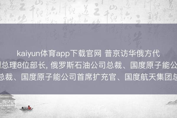 kaiyun体育app下载官网 普京访华俄方代表团名单公布: 含5位副总理8位部长， 俄罗斯石油公司总裁、国度原子能公司首席扩充官、国度航天集团总裁等随行