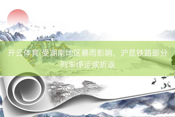 开云体育 受湖南地区暴雨影响，沪昆铁路部分列车停运或折返