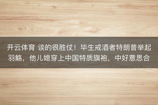 开云体育 谈的很胜仗！毕生戒酒者特朗普举起羽觞，他儿媳穿上中国特质旗袍，中好意思合