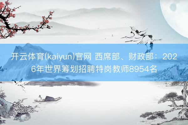 开云体育(kaiyun)官网 西席部、财政部：2026年世界筹划招聘特岗教师8954名