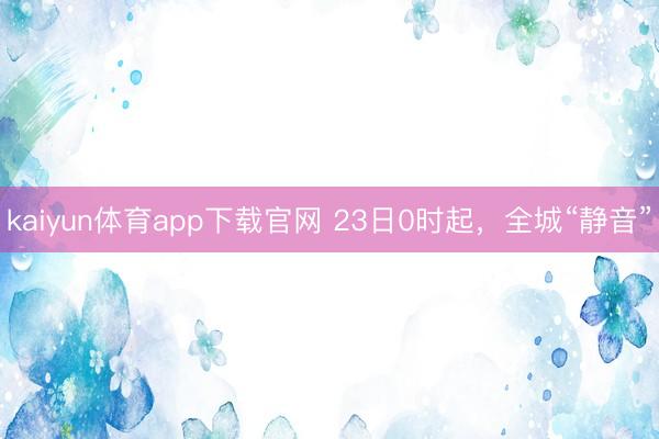 kaiyun体育app下载官网 23日0时起，全城“静音”