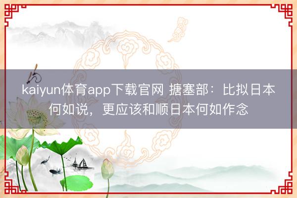 kaiyun体育app下载官网 搪塞部：比拟日本何如说，更应该和顺日本何如作念