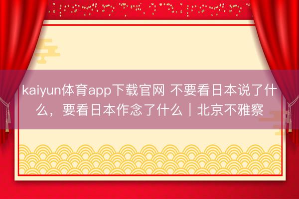 kaiyun体育app下载官网 不要看日本说了什么,要看日本作念了什么|北京不雅察