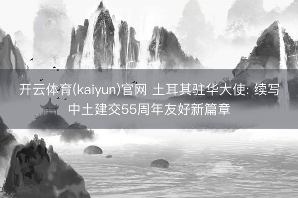 开云体育(kaiyun)官网 土耳其驻华大使: 续写中土建交55周年友好新篇章