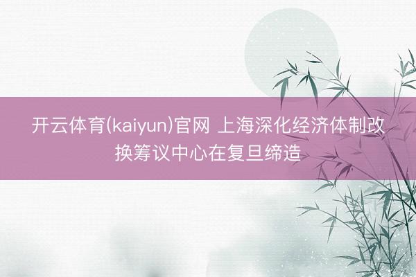 开云体育(kaiyun)官网 上海深化经济体制改换筹议中心在复旦缔造