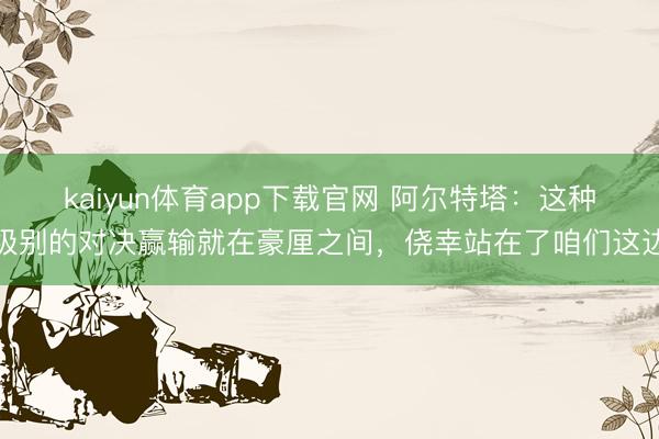kaiyun体育app下载官网 阿尔特塔:这种级别的对决赢输就在豪厘之间,侥幸站在了咱们这边