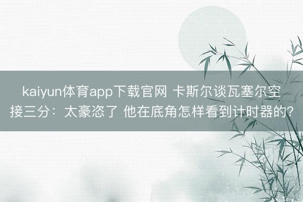 kaiyun体育app下载官网 卡斯尔谈瓦塞尔空接三分：太豪恣了 他在底角怎样看到计时器的？