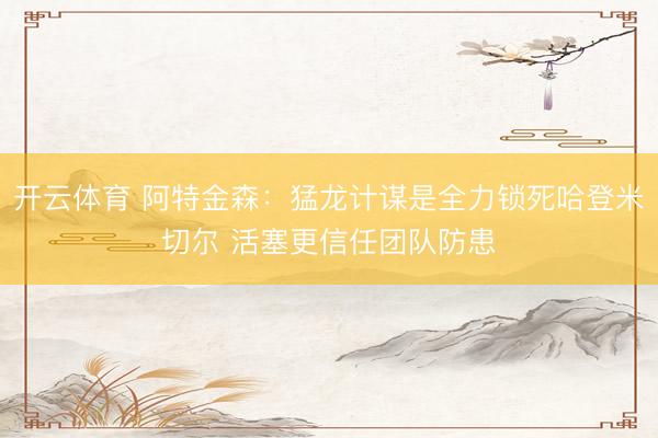 开云体育 阿特金森：猛龙计谋是全力锁死哈登米切尔 活塞更信任团队防患
