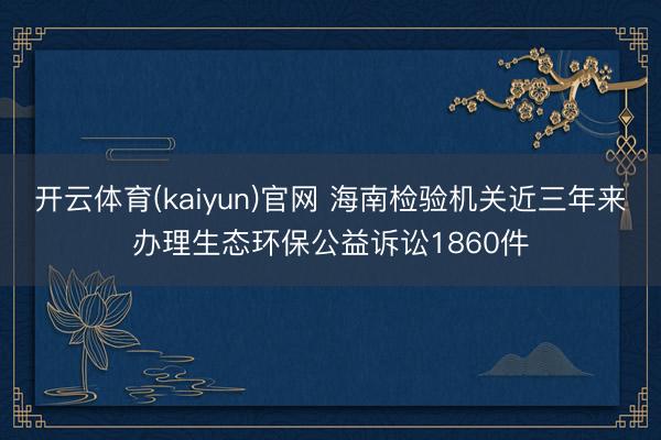 开云体育(kaiyun)官网 海南检验机关近三年来办理生态环保公益诉讼1860件
