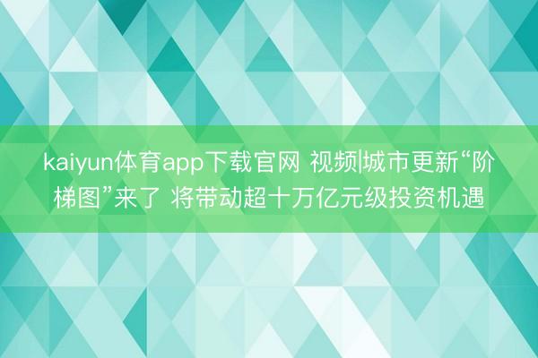 kaiyun体育app下载官网 视频|城市更新“阶梯图”来了 将带动超十万亿元级投资机遇