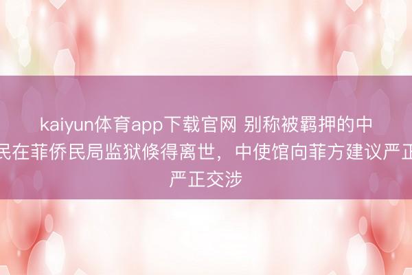 kaiyun体育app下载官网 别称被羁押的中国公民在菲侨民局监狱倏得离世，中使馆向菲方建议严正交涉
