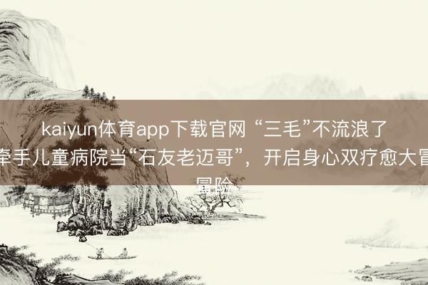 kaiyun体育app下载官网 “三毛”不流浪了!牵手儿童病院当“石友老迈哥”,开启身心双疗愈大冒险