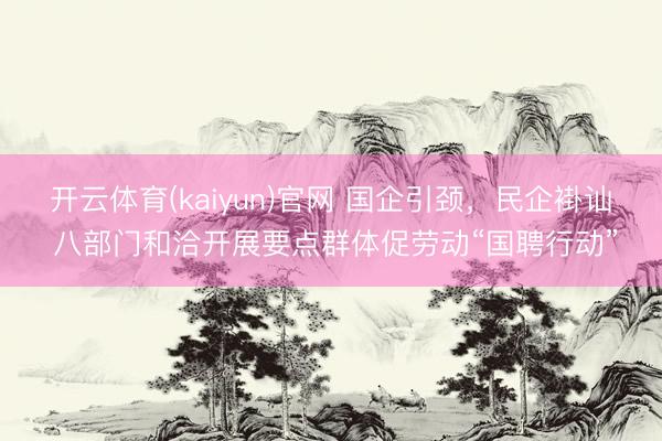 开云体育(kaiyun)官网 国企引颈，民企褂讪 八部门和洽开展要点群体促劳动“国聘行动”