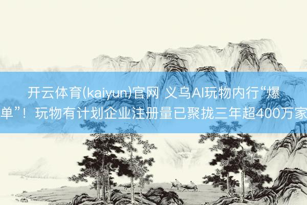 开云体育(kaiyun)官网 义乌AI玩物内行“爆单”!玩物有计划企业注册量已聚拢三年超400万家