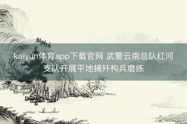 kaiyun体育app下载官网 武警云南总队红河支队开展平地捕歼构兵磨练
