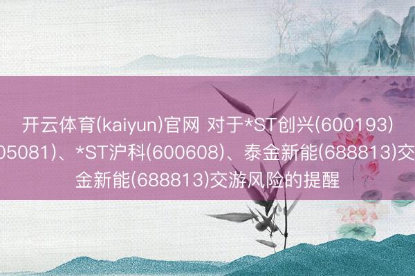 开云体育(kaiyun)官网 对于*ST创兴(600193)、*ST太和(605081)、*ST沪科(600608)、泰金新能(688813)交游风险的提醒