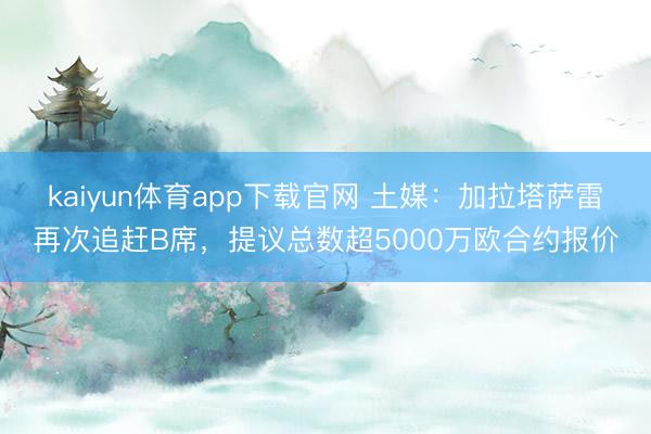 kaiyun体育app下载官网 土媒：加拉塔萨雷再次追赶B席，提议总数超5000万欧合约报价