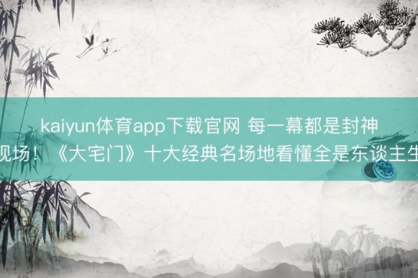 kaiyun体育app下载官网 每一幕都是封神现场！《大宅门》十大经典名场地看懂全是东谈主生