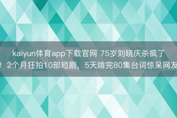 kaiyun体育app下载官网 75岁刘晓庆杀疯了！2个月狂拍10部短剧，5天啃完80集台词惊呆网友