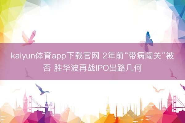 kaiyun体育app下载官网 2年前“带病闯关”被否 胜华波再战IPO出路几何
